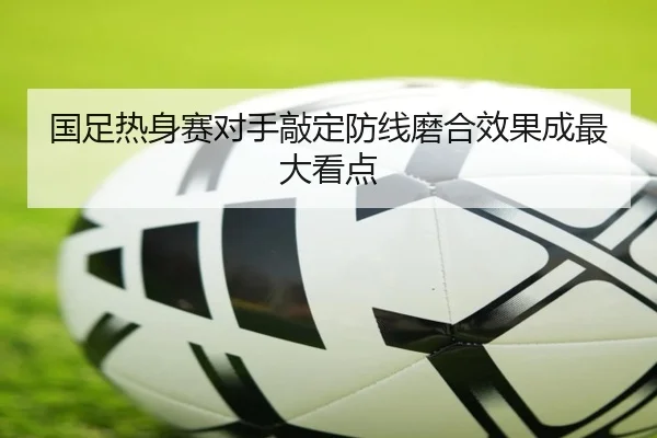 国足热身赛对手敲定防线磨合效果成最大看点