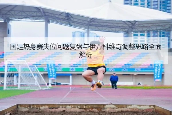 国足热身赛失位问题复盘与伊万科维奇调整思路全面解析
